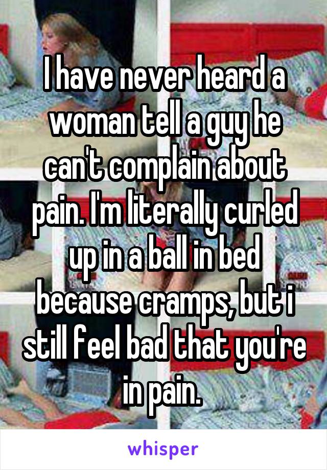 I have never heard a woman tell a guy he can't complain about pain. I'm literally curled up in a ball in bed because cramps, but i still feel bad that you're in pain. 