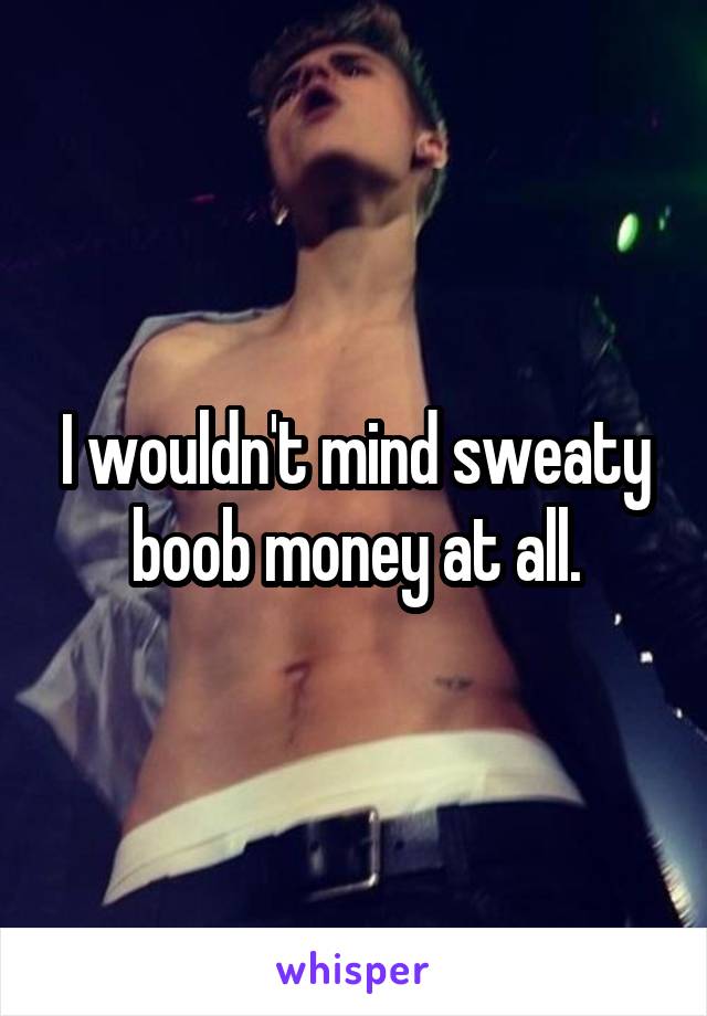 I wouldn't mind sweaty boob money at all.
