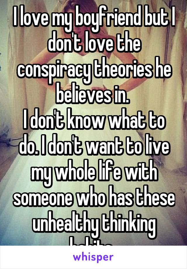 I love my boyfriend but I don't love the conspiracy theories he believes in. 
I don't know what to do. I don't want to live my whole life with someone who has these unhealthy thinking habits. 