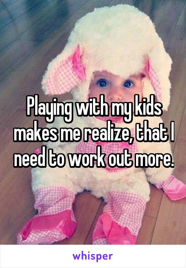 Playing with my kids makes me realize, that I need to work out more.