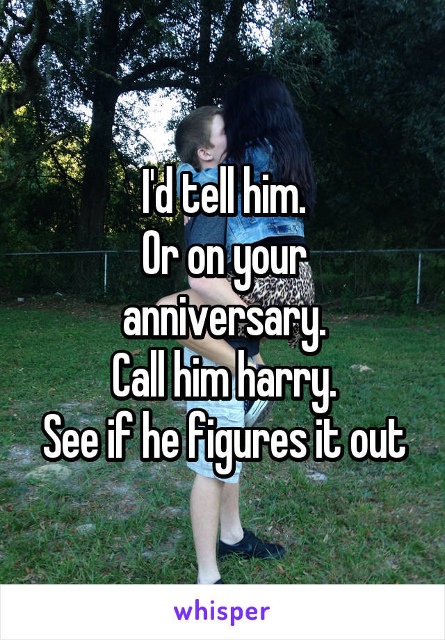 I'd tell him.
Or on your anniversary.
Call him harry.
See if he figures it out