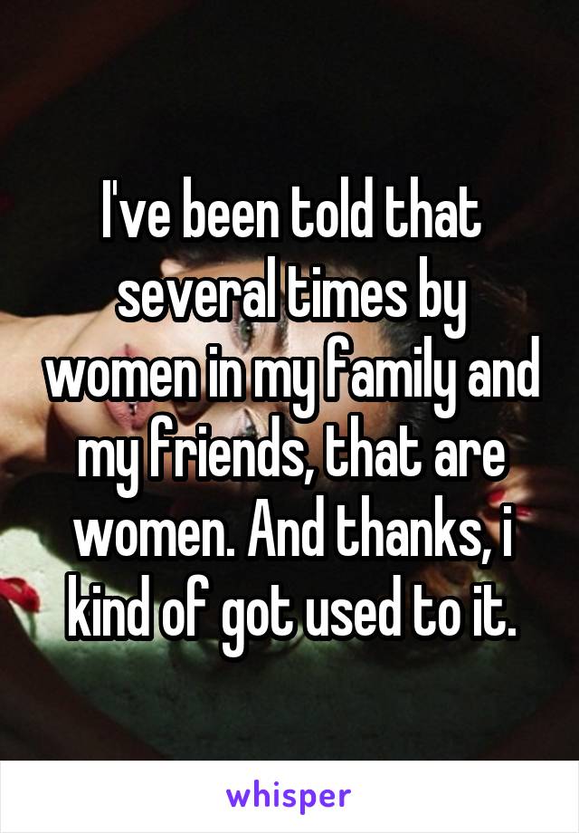 I've been told that several times by women in my family and my friends, that are women. And thanks, i kind of got used to it.