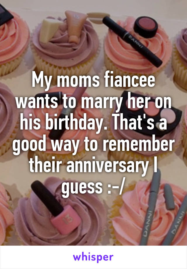 My moms fiancee wants to marry her on his birthday. That's a good way to remember their anniversary I guess :-/