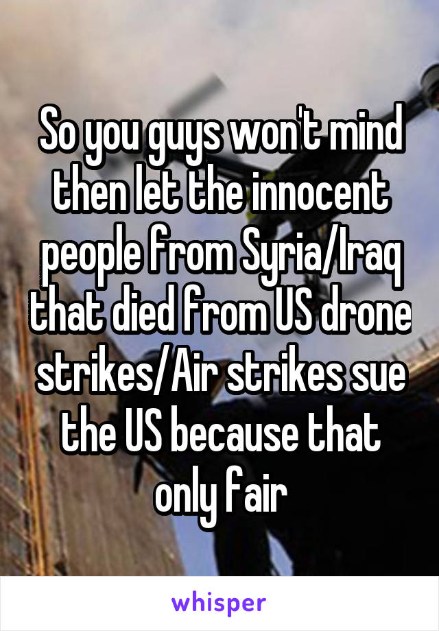 So you guys won't mind then let the innocent people from Syria/Iraq that died from US drone strikes/Air strikes sue the US because that only fair