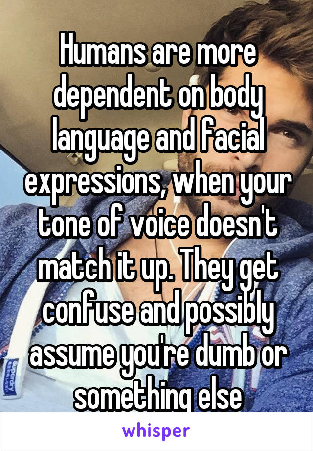 Humans are more dependent on body language and facial expressions, when your tone of voice doesn't match it up. They get confuse and possibly assume you're dumb or something else
