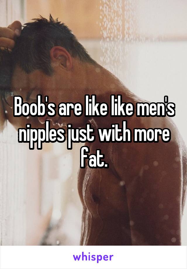 Boob's are like like men's nipples just with more fat.
