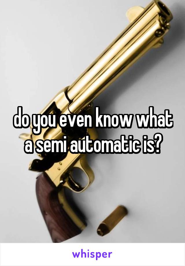 do you even know what a semi automatic is?