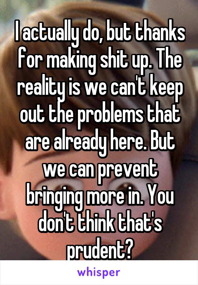 I actually do, but thanks for making shit up. The reality is we can't keep out the problems that are already here. But we can prevent bringing more in. You don't think that's prudent?