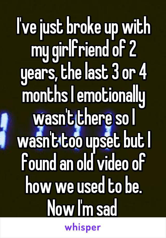 I've just broke up with my girlfriend of 2 years, the last 3 or 4 months I emotionally wasn't there so I wasn't too upset but I found an old video of how we used to be. Now I'm sad 
