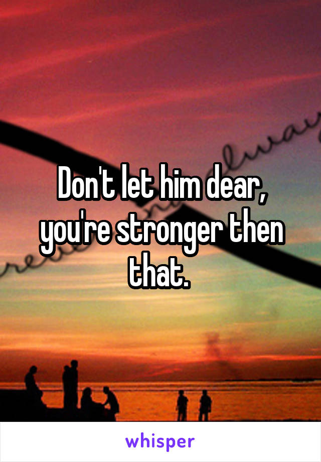 Don't let him dear, you're stronger then that. 