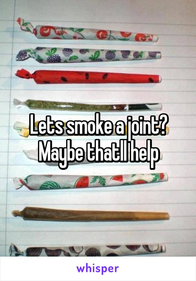 Lets smoke a joint? Maybe thatll help