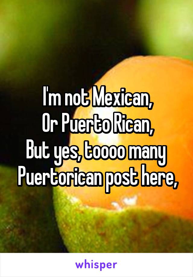 I'm not Mexican,
Or Puerto Rican,
But yes, toooo many 
Puertorican post here,