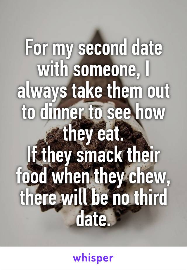 For my second date with someone, I always take them out to dinner to see how they eat.
If they smack their food when they chew, there will be no third date.