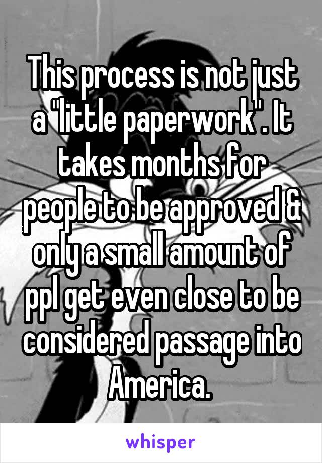 This process is not just a "little paperwork". It takes months for people to be approved & only a small amount of ppl get even close to be considered passage into America. 
