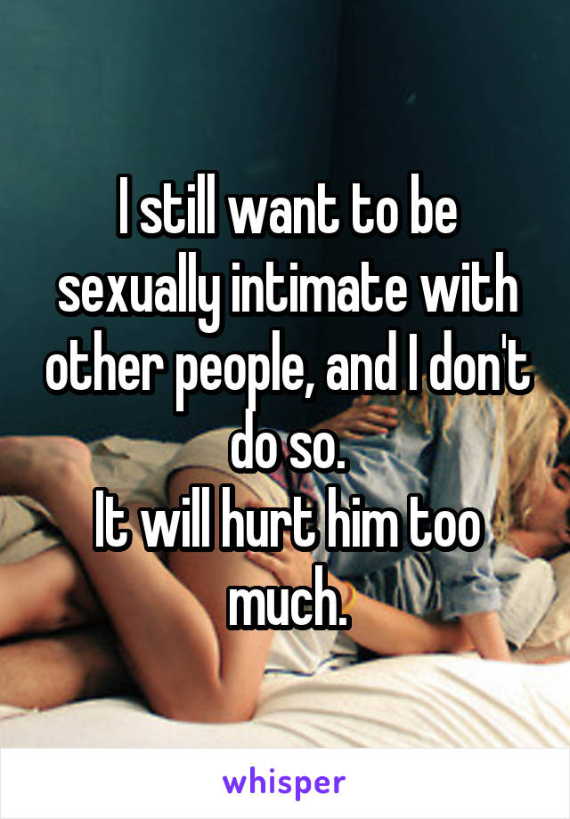 I still want to be sexually intimate with other people, and I don't do so.
It will hurt him too much.
