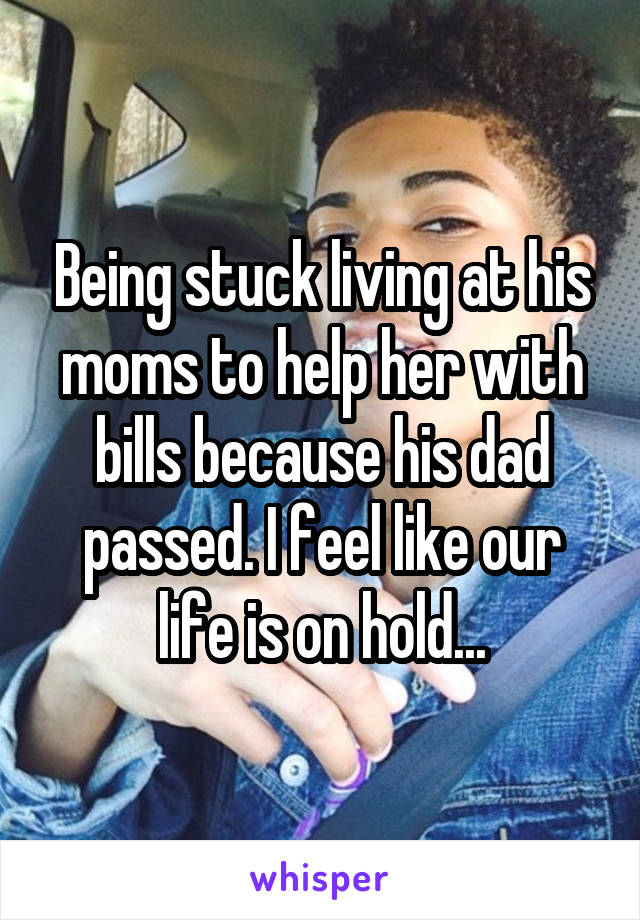 Being stuck living at his moms to help her with bills because his dad passed. I feel like our life is on hold...