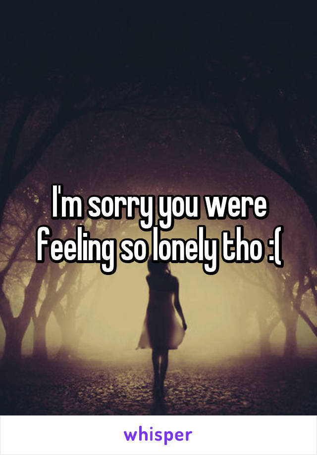 I'm sorry you were feeling so lonely tho :(