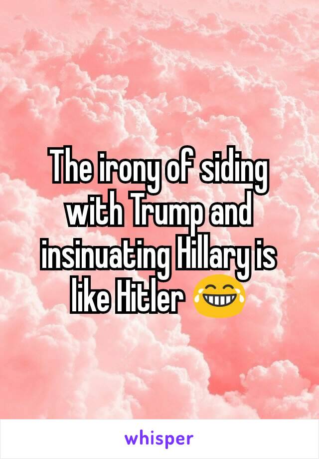 The irony of siding with Trump and insinuating Hillary is like Hitler 😂