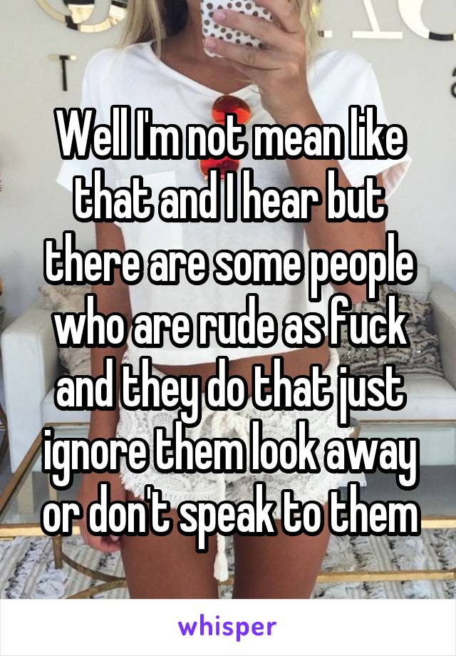 Well I'm not mean like that and I hear but there are some people who are rude as fuck and they do that just ignore them look away or don't speak to them