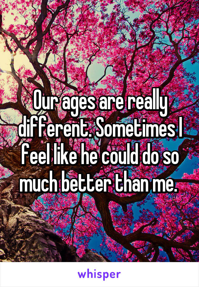 Our ages are really different. Sometimes I feel like he could do so much better than me. 
