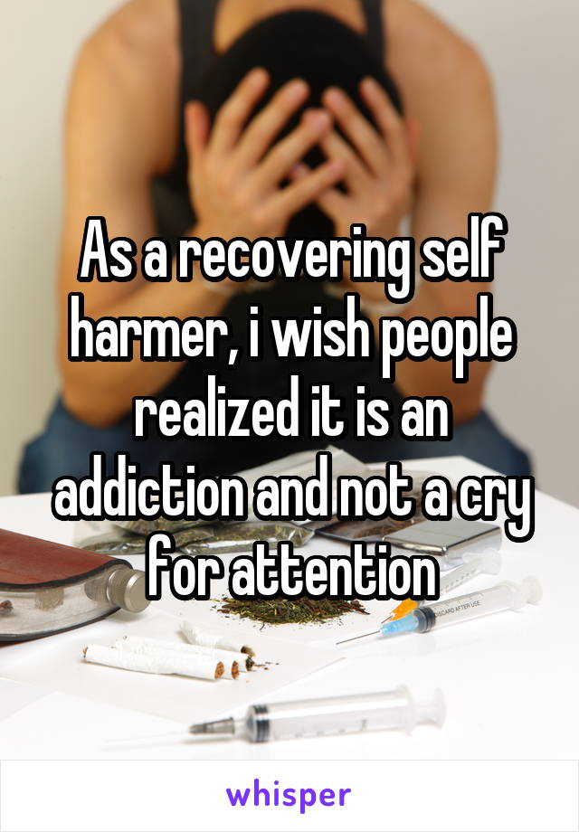 As a recovering self harmer, i wish people realized it is an addiction and not a cry for attention