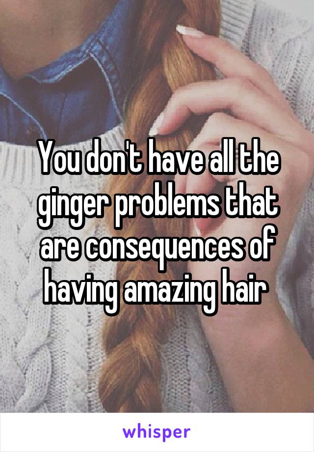 You don't have all the ginger problems that are consequences of having amazing hair 