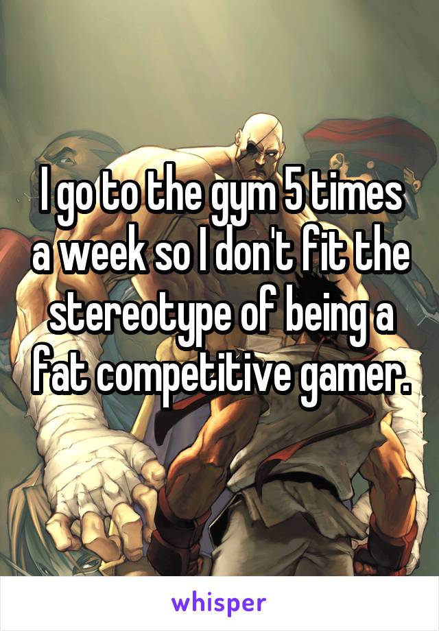 I go to the gym 5 times a week so I don't fit the stereotype of being a fat competitive gamer. 