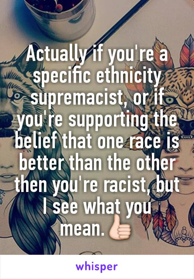 Actually if you're a specific ethnicity supremacist, or if you're supporting the belief that one race is better than the other then you're racist, but I see what you mean.👍