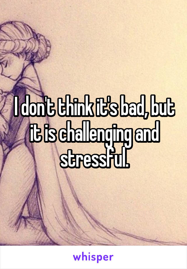 I don't think it's bad, but it is challenging and stressful.