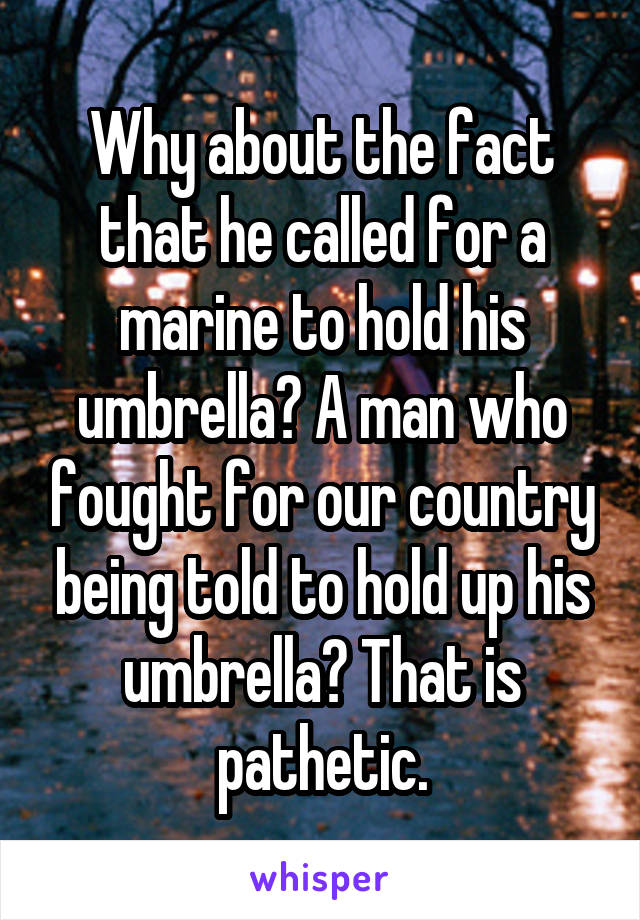 Why about the fact that he called for a marine to hold his umbrella? A man who fought for our country being told to hold up his umbrella? That is pathetic.