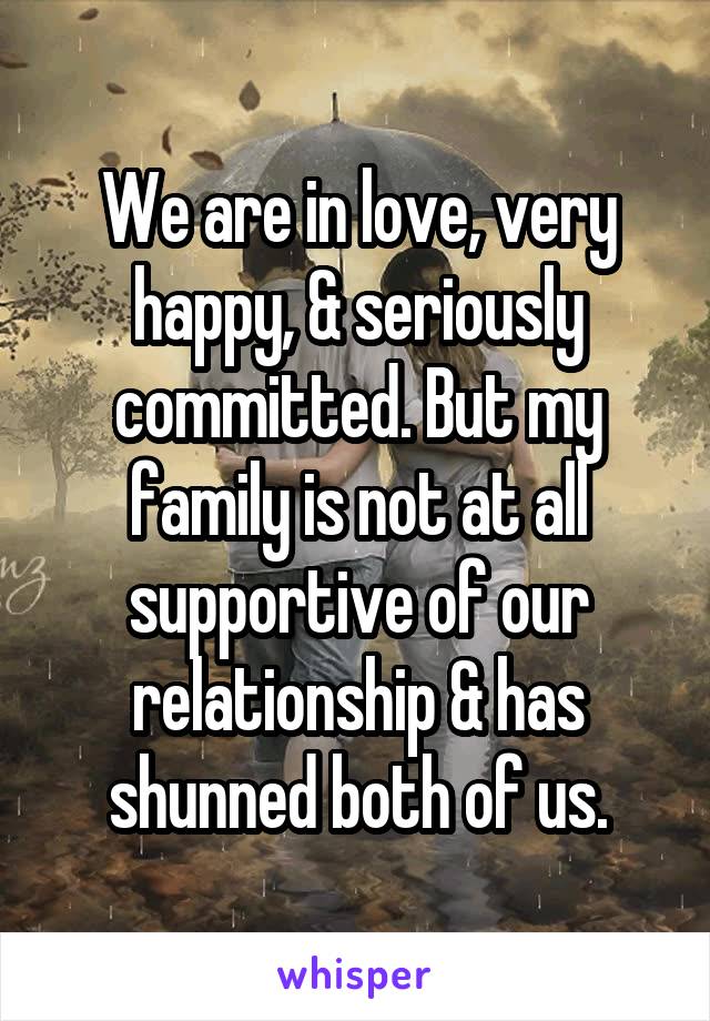 We are in love, very happy, & seriously committed. But my family is not at all supportive of our relationship & has shunned both of us.