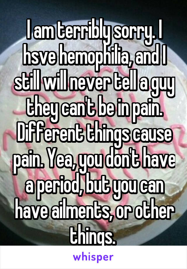 I am terribly sorry. I hsve hemophilia, and I still will never tell a guy they can't be in pain. Different things cause pain. Yea, you don't have a period, but you can have ailments, or other things. 