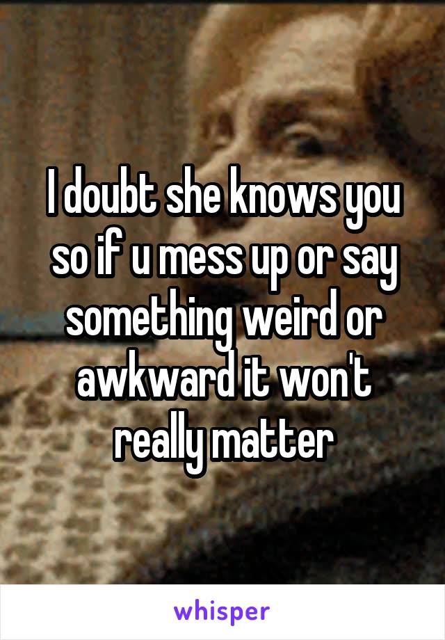 I doubt she knows you so if u mess up or say something weird or awkward it won't really matter