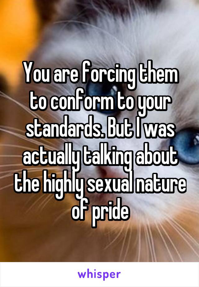 You are forcing them to conform to your standards. But I was actually talking about the highly sexual nature of pride