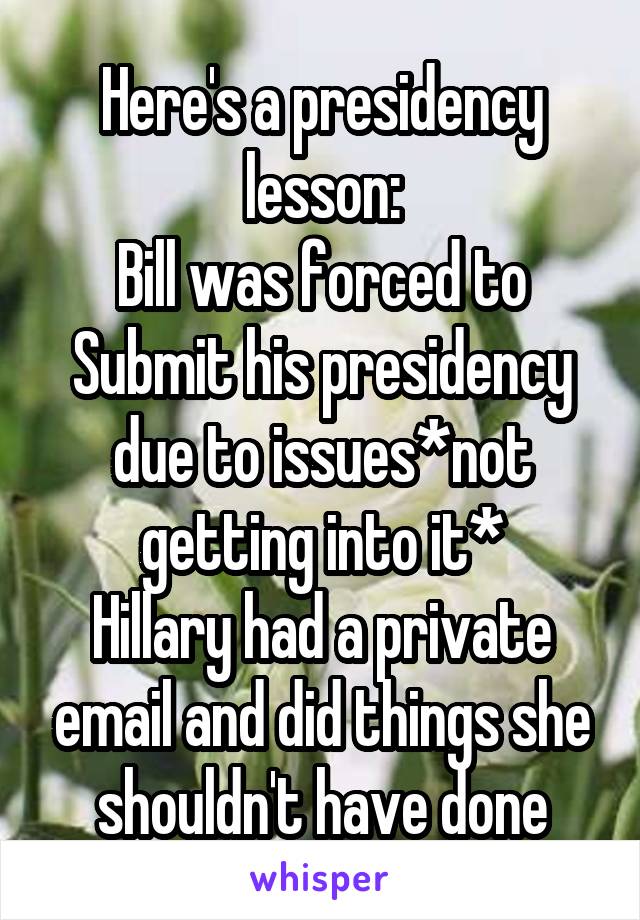 Here's a presidency lesson:
Bill was forced to Submit his presidency due to issues*not getting into it*
Hillary had a private email and did things she shouldn't have done