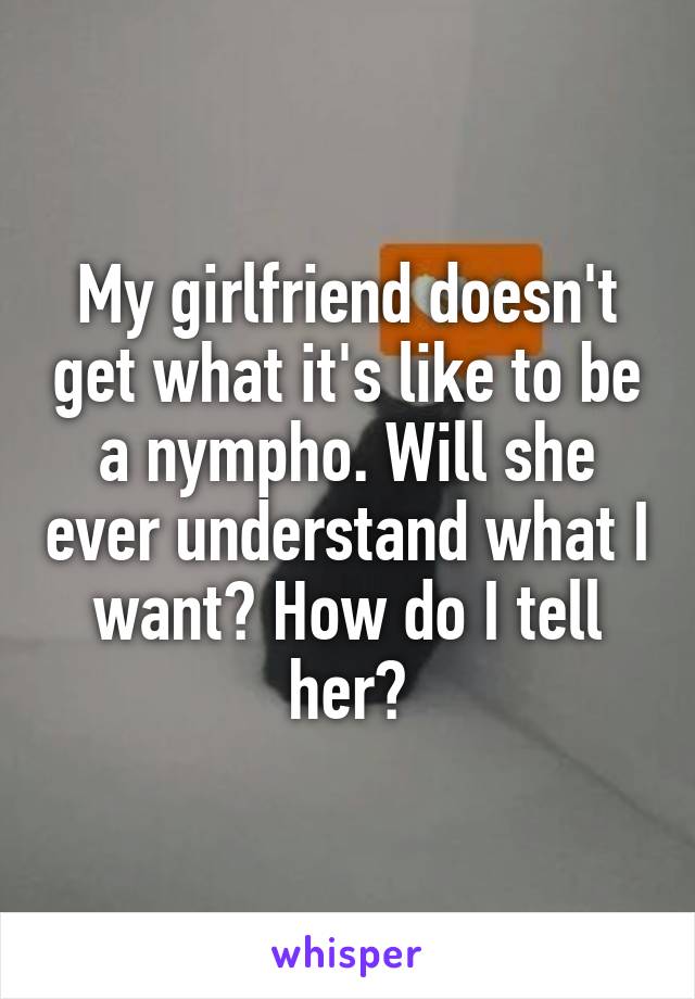 My girlfriend doesn't get what it's like to be a nympho. Will she ever understand what I want? How do I tell her?