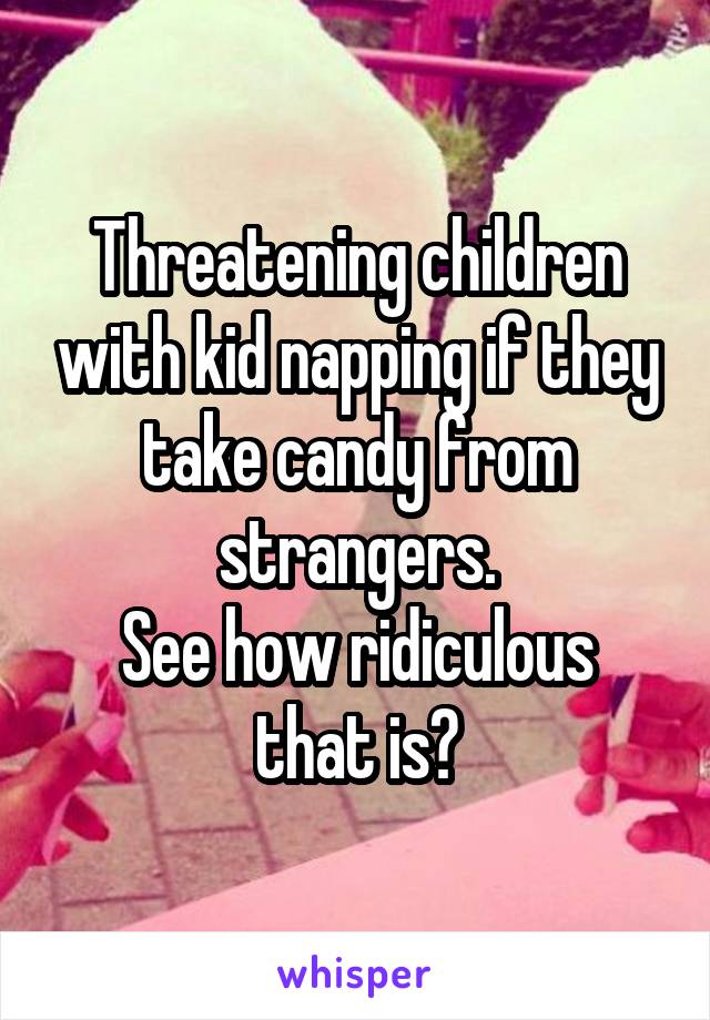 Threatening children with kid napping if they take candy from strangers.
See how ridiculous that is?