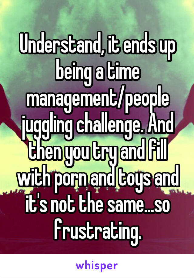 Understand, it ends up being a time management/people juggling challenge. And then you try and fill with porn and toys and it's not the same...so frustrating.