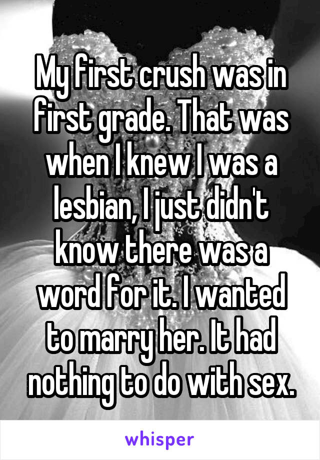 My first crush was in first grade. That was when I knew I was a lesbian, I just didn't know there was a word for it. I wanted to marry her. It had nothing to do with sex.