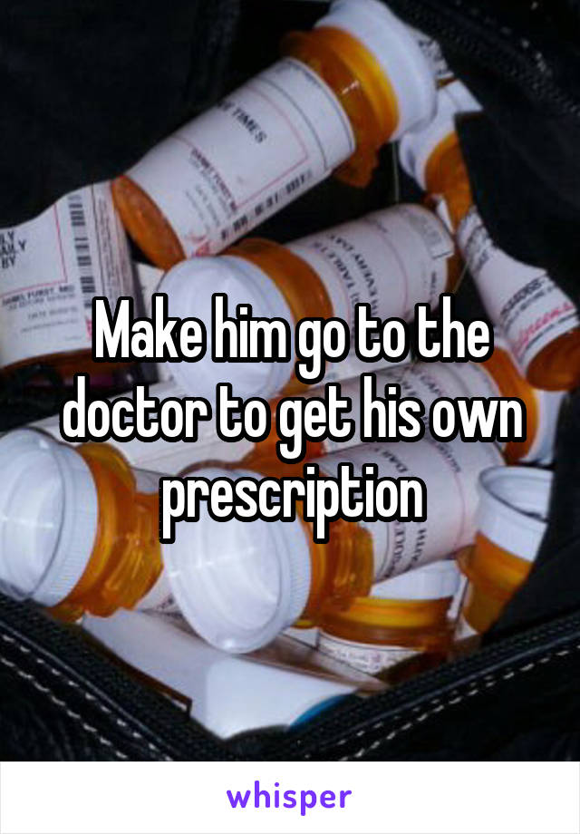 Make him go to the doctor to get his own prescription