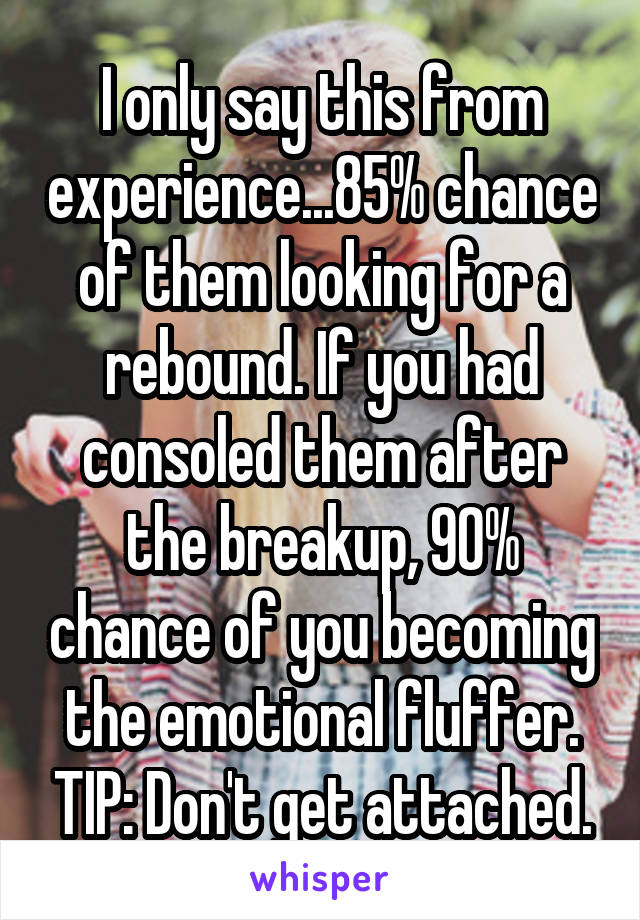 I only say this from experience...85% chance of them looking for a rebound. If you had consoled them after the breakup, 90% chance of you becoming the emotional fluffer. TIP: Don't get attached.