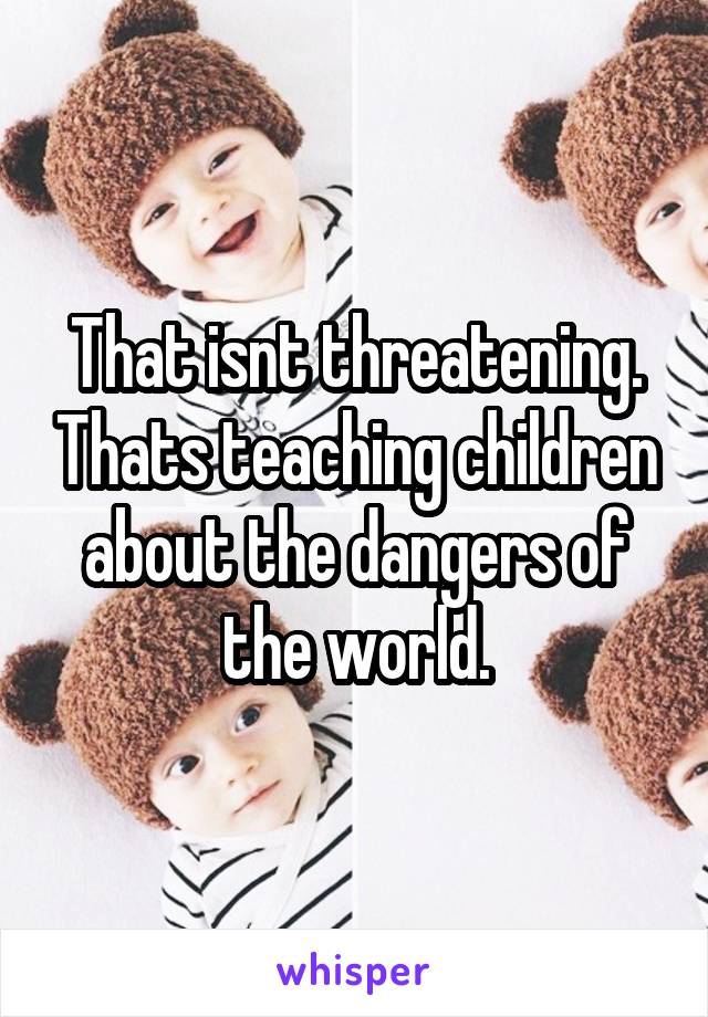 That isnt threatening. Thats teaching children about the dangers of the world.