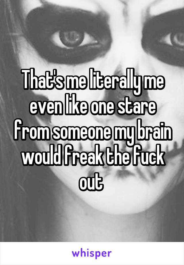 That's me literally me even like one stare from someone my brain would freak the fuck out 