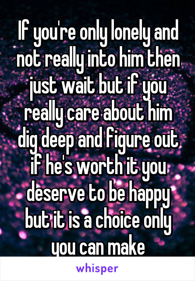 If you're only lonely and not really into him then just wait but if you really care about him dig deep and figure out if he's worth it you deserve to be happy but it is a choice only you can make