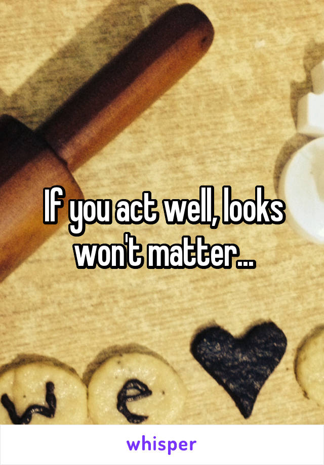 If you act well, looks won't matter...