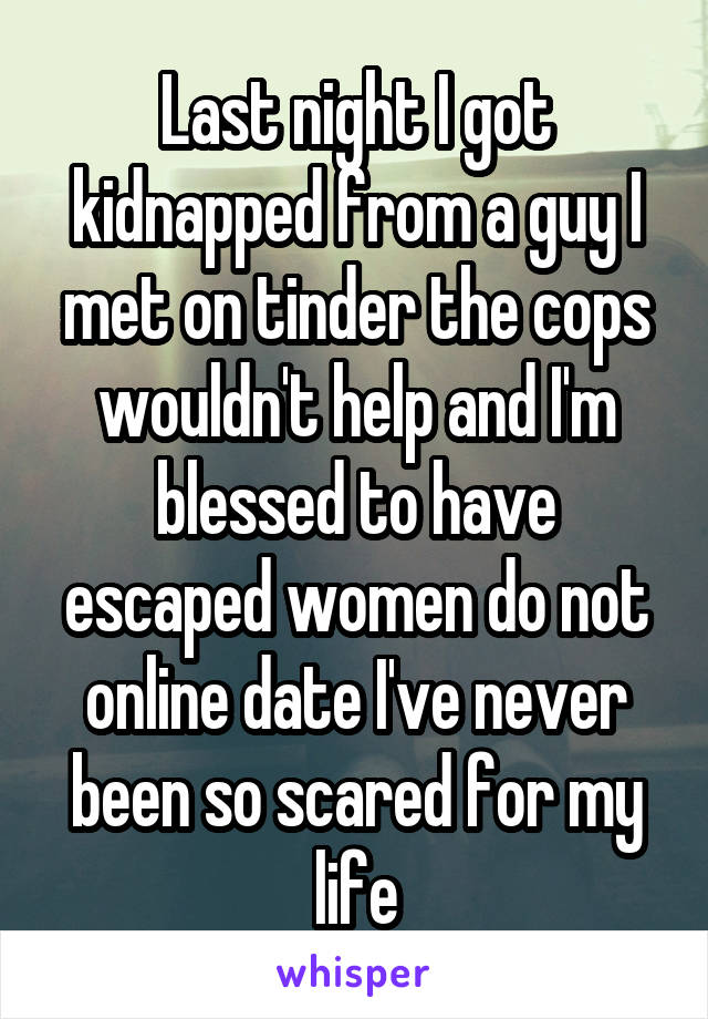 Last night I got kidnapped from a guy I met on tinder the cops wouldn't help and I'm blessed to have escaped women do not online date I've never been so scared for my life