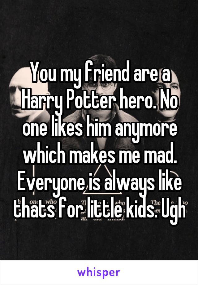 You my friend are a Harry Potter hero. No one likes him anymore which makes me mad. Everyone is always like thats for little kids. Ugh