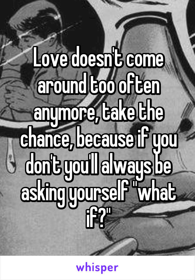 Love doesn't come around too often anymore, take the chance, because if you don't you'll always be asking yourself "what if?"