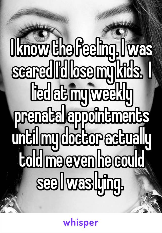 I know the feeling. I was scared I'd lose my kids.  I lied at my weekly prenatal appointments until my doctor actually told me even he could see I was lying. 