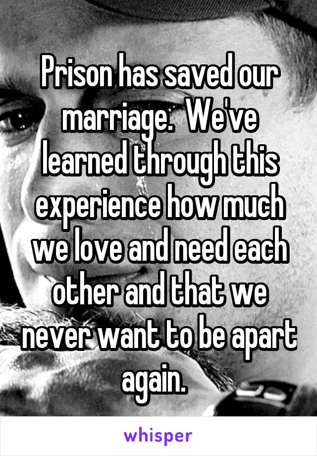 Prison has saved our marriage.  We've learned through this experience how much we love and need each other and that we never want to be apart again.  